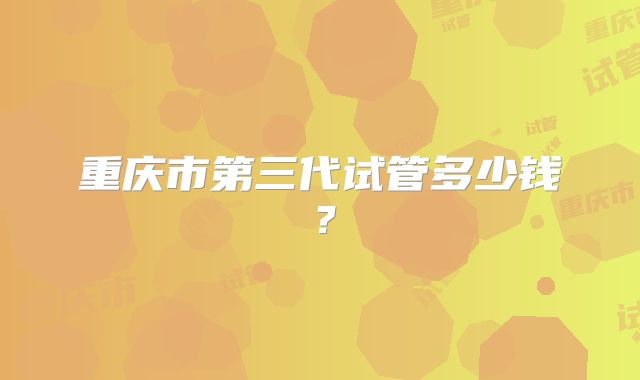重庆市第三代试管多少钱？