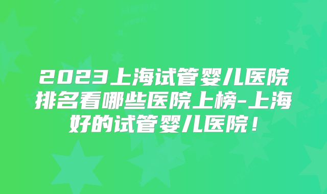 2023上海试管婴儿医院排名看哪些医院上榜-上海好的试管婴儿医院!