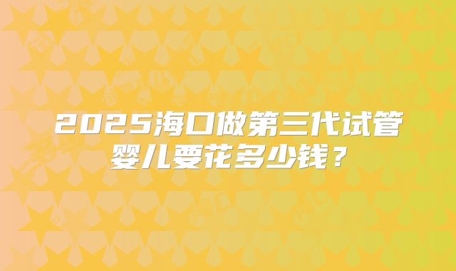 2025海口做第三代试管婴儿要花多少钱？