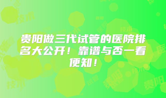 贵阳做三代试管的医院排名大公开！靠谱与否一看便知！