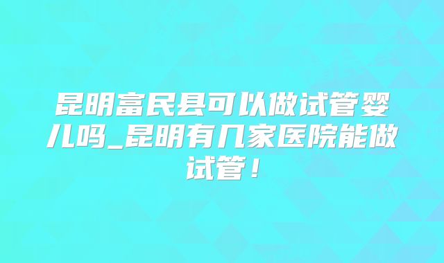 昆明富民县可以做试管婴儿吗_昆明有几家医院能做试管！