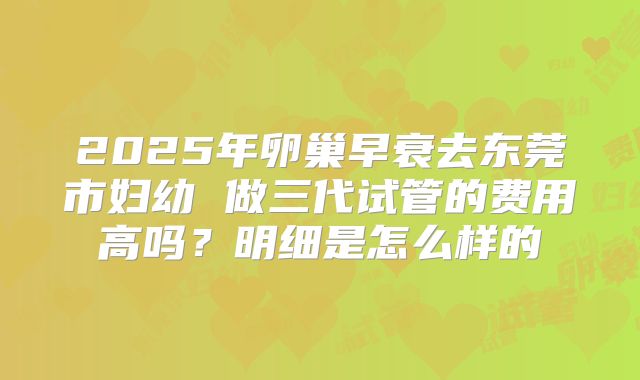 2025年卵巢早衰去东莞市妇幼 做三代试管的费用高吗?明细是怎么样的