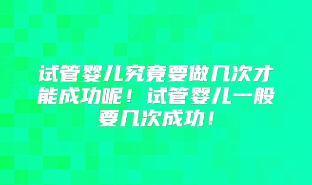 试管婴儿究竟要做几次才能成功呢!试管婴儿一般要几次成功!