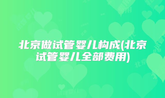 北京做试管婴儿构成(北京试管婴儿全部费用)