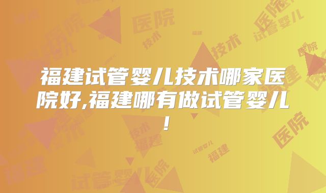 福建试管婴儿技术哪家医院好,福建哪有做试管婴儿！