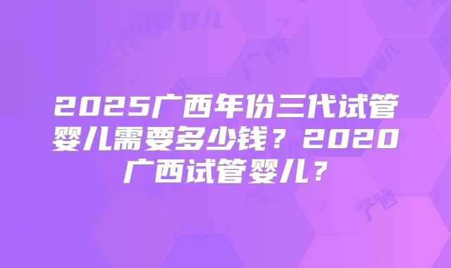 2025广西年份三代试管婴儿需要多少钱？2020广西试管婴儿？
