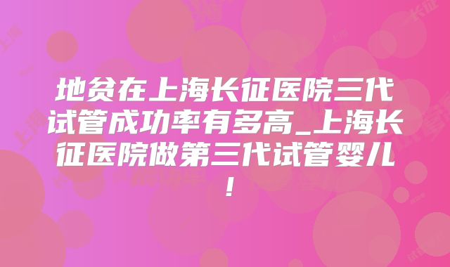 地贫在上海长征医院三代试管成功率有多高_上海长征医院做第三代试管婴儿！