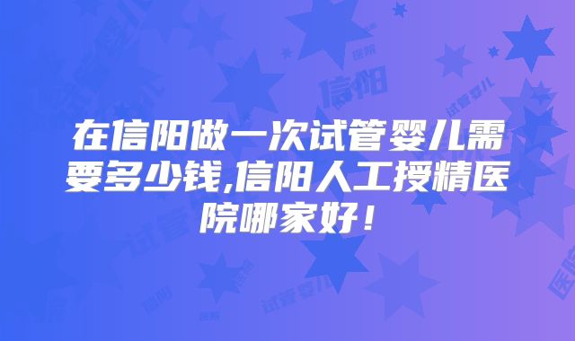 在信阳做一次试管婴儿需要多少钱,信阳人工授精医院哪家好！