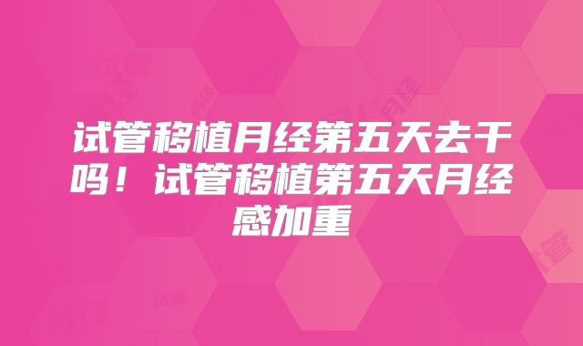 试管移植月经第五天去干吗！试管移植第五天月经感加重