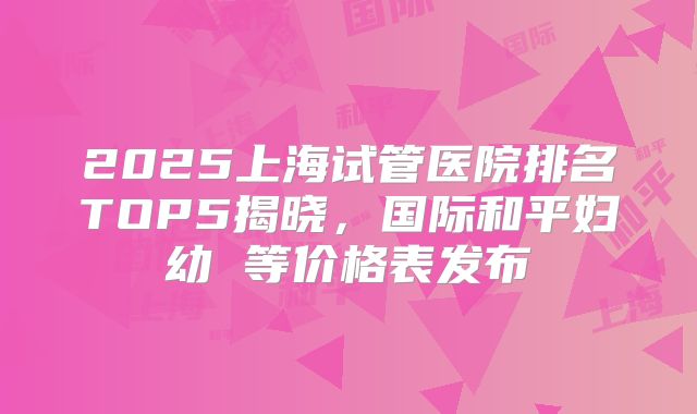 2025上海试管医院排名TOP5揭晓，国际和平妇幼 等价格表发布