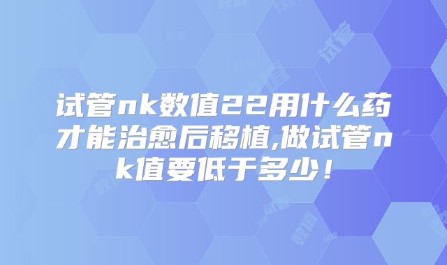 试管nk数值22用什么药才能治愈后移植,做试管nk值要低于多少！