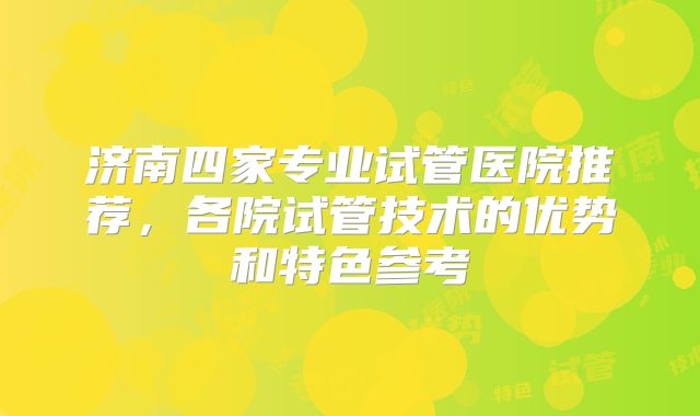 济南四家专业试管医院推荐，各院试管技术的优势和特色参考