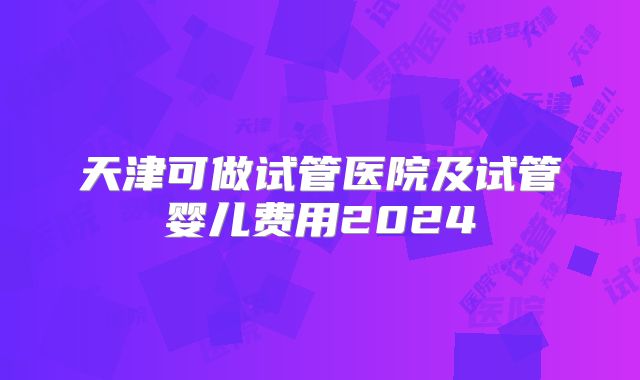 天津可做试管医院及试管婴儿费用2024