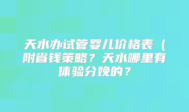 天水办试管婴儿价格表（附省钱策略？天水哪里有体验分娩的？