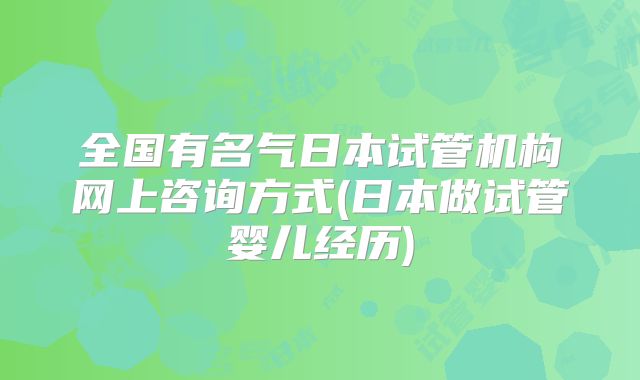 全国有名气日本试管机构网上咨询方式(日本做试管婴儿经历)