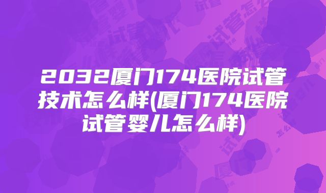 2032厦门174医院试管技术怎么样(厦门174医院试管婴儿怎么样)