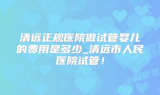 清远正规医院做试管婴儿的费用是多少_清远市人民医院试管!
