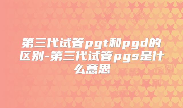 第三代试管pgt和pgd的区别-第三代试管pgs是什么意思