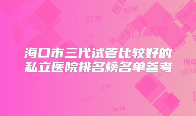 海口市三代试管比较好的私立医院排名榜名单参考