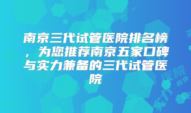 南京三代试管医院排名榜，为您推荐南京五家口碑与实力兼备的三代试管医院