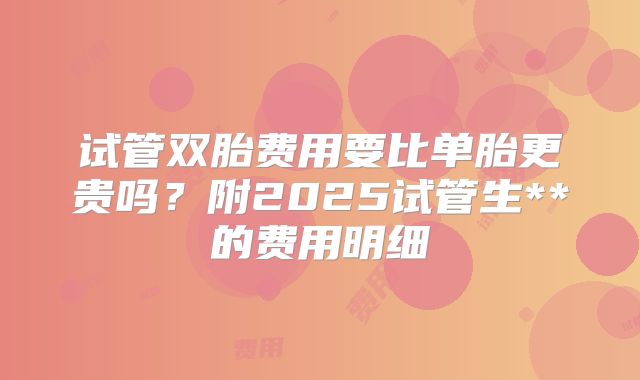 试管双胎费用要比单胎更贵吗？附2025试管生**的费用明细