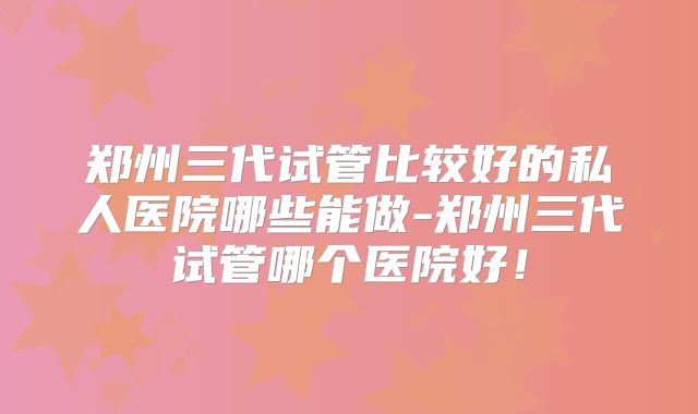 郑州三代试管比较好的私人医院哪些能做-郑州三代试管哪个医院好！