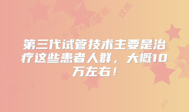 第三代试管技术主要是治疗这些患者人群,大概10万左右!