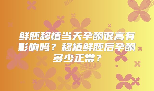 鲜胚移植当天孕酮很高有影响吗?移植鲜胚后孕酮多少正常?
