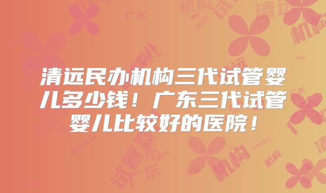 清远民办机构三代试管婴儿多少钱！广东三代试管婴儿比较好的医院！