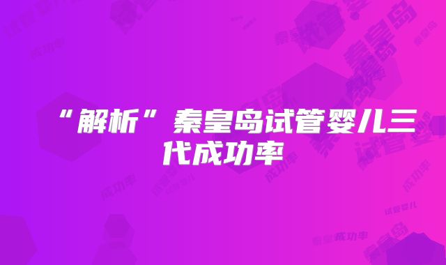 “解析”秦皇岛试管婴儿三代成功率
