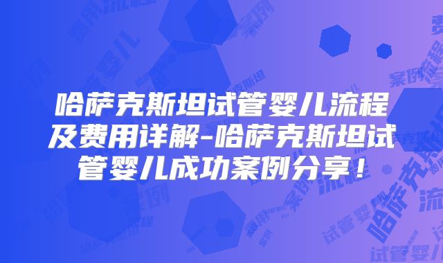 哈萨克斯坦试管婴儿流程及费用详解-哈萨克斯坦试管婴儿成功案例分享！