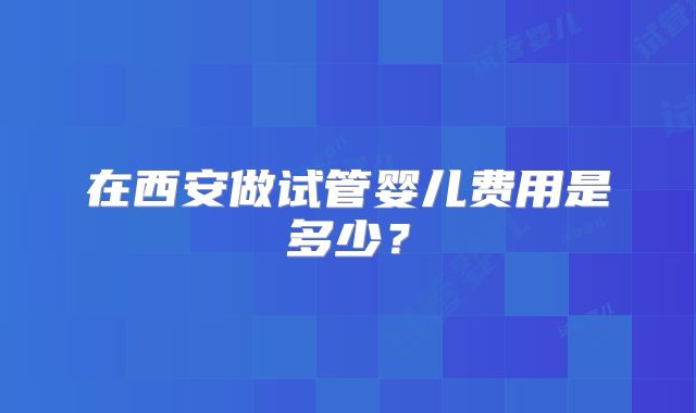 在西安做试管婴儿费用是多少?