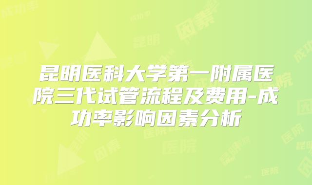 昆明医科大学第一附属医院三代试管流程及费用-成功率影响因素分析