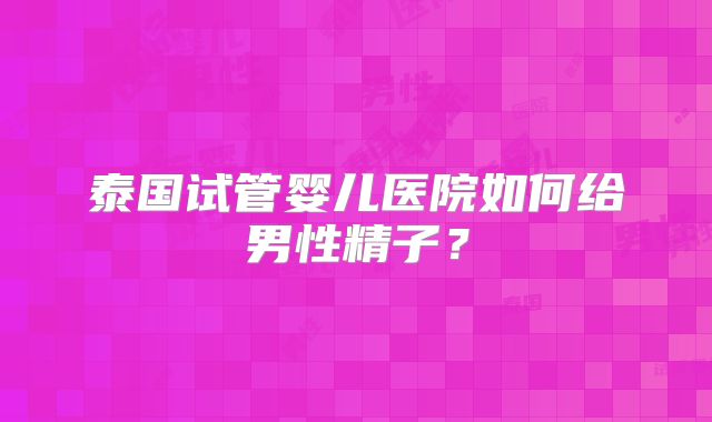 泰国试管婴儿医院如何给男性精子？