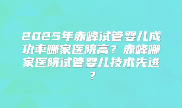 2025年赤峰试管婴儿成功率哪家医院高？赤峰哪家医院试管婴儿技术先进？