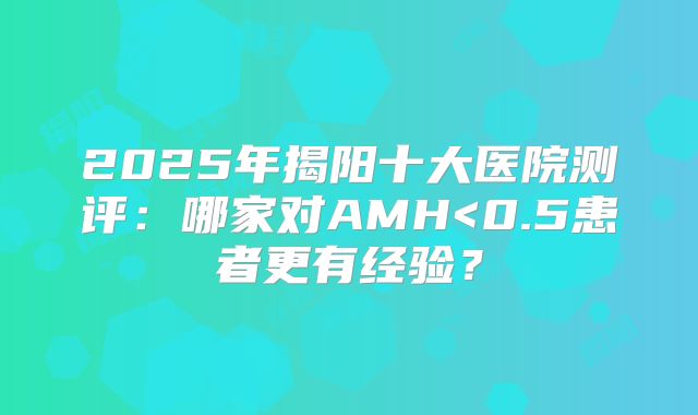 2025年揭阳十大医院测评：哪家对AMH<0.5患者更有经验？