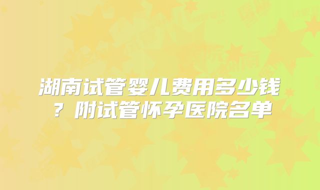 湖南试管婴儿费用多少钱？附试管怀孕医院名单