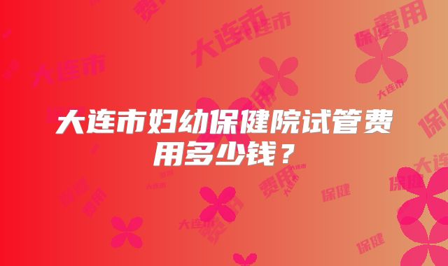 大连市妇幼保健院试管费用多少钱？