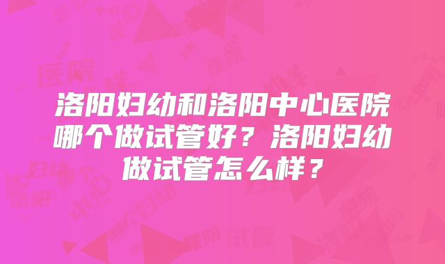洛阳妇幼和洛阳中心医院哪个做试管好？洛阳妇幼做试管怎么样？