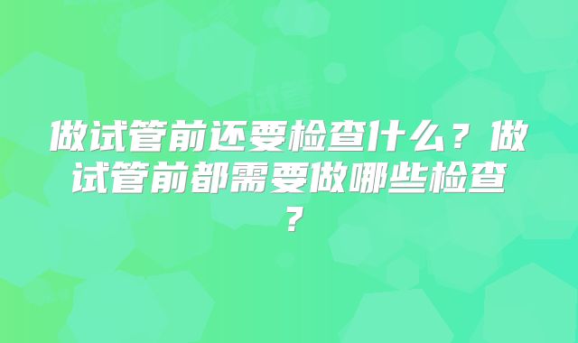 做试管前还要检查什么?做试管前都需要做哪些检查?