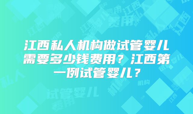江西私人机构做试管婴儿需要多少钱费用？江西第一例试管婴儿？