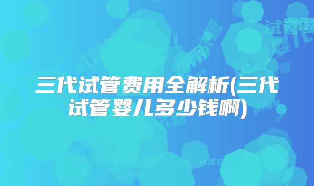 三代试管费用全解析(三代试管婴儿多少钱啊)