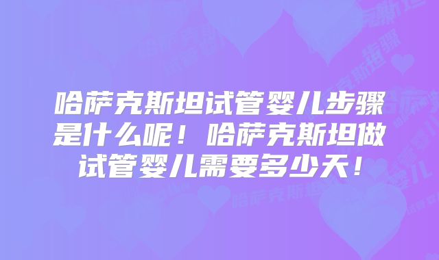 哈萨克斯坦试管婴儿步骤是什么呢！哈萨克斯坦做试管婴儿需要多少天！