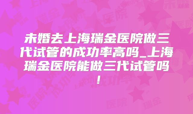 未婚去上海瑞金医院做三代试管的成功率高吗_上海瑞金医院能做三代试管吗!