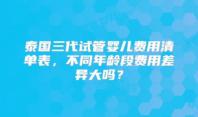 泰国三代试管婴儿费用清单表,不同年龄段费用差异大吗?