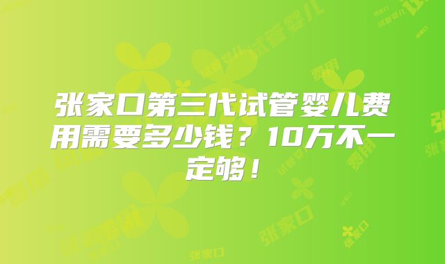张家口第三代试管婴儿费用需要多少钱？10万不一定够！