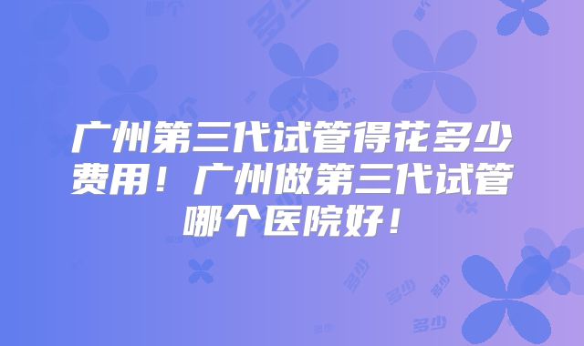 广州第三代试管得花多少费用！广州做第三代试管哪个医院好！