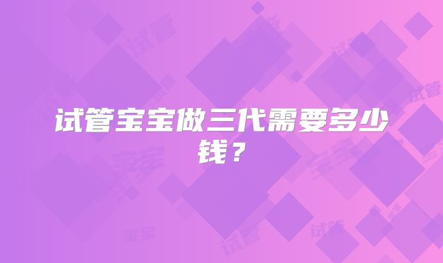 试管宝宝做三代需要多少钱?