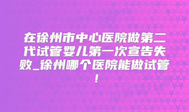 在徐州市中心医院做第二代试管婴儿第一次宣告失败_徐州哪个医院能做试管！