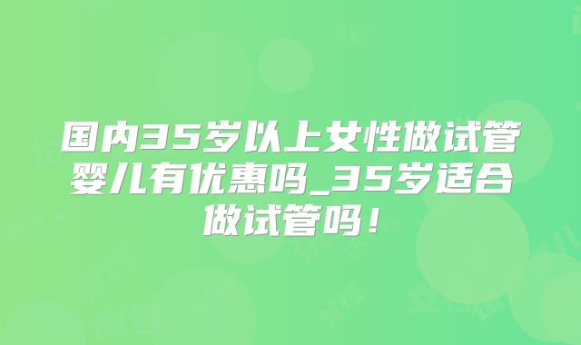 国内35岁以上女性做试管婴儿有优惠吗_35岁适合做试管吗！